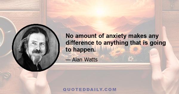 No amount of anxiety makes any difference to anything that is going to happen.