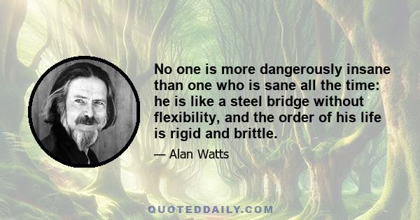 No one is more dangerously insane than one who is sane all the time: he is like a steel bridge without flexibility, and the order of his life is rigid and brittle.