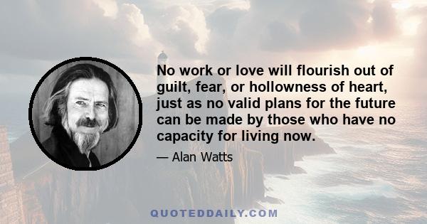 No work or love will flourish out of guilt, fear, or hollowness of heart, just as no valid plans for the future can be made by those who have no capacity for living now.