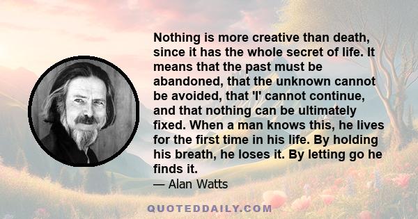 Nothing is more creative than death, since it has the whole secret of life. It means that the past must be abandoned, that the unknown cannot be avoided, that 'I' cannot continue, and that nothing can be ultimately