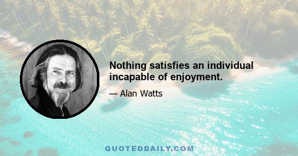 Nothing satisfies an individual incapable of enjoyment.