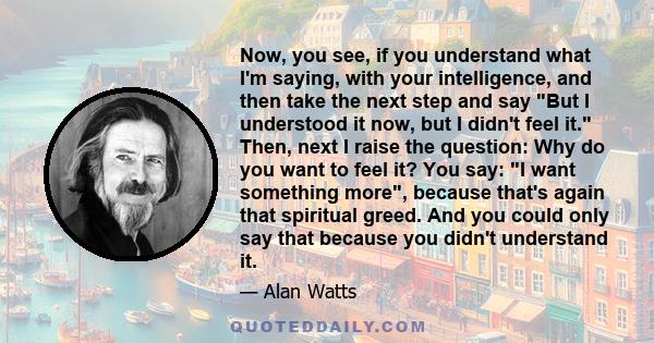 Now, you see, if you understand what I'm saying, with your intelligence, and then take the next step and say But I understood it now, but I didn't feel it. Then, next I raise the question: Why do you want to feel it?