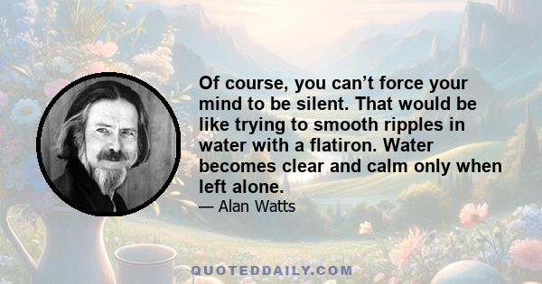 Of course, you can’t force your mind to be silent. That would be like trying to smooth ripples in water with a flatiron. Water becomes clear and calm only when left alone.