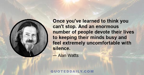 Once you've learned to think you can't stop. And an enormous number of people devote their lives to keeping their minds busy and feel extremely uncomfortable with silence.