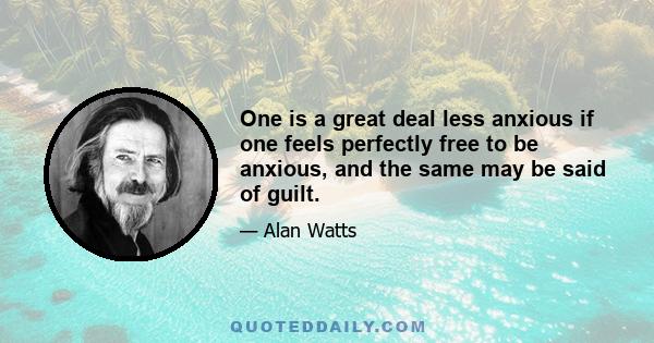 One is a great deal less anxious if one feels perfectly free to be anxious, and the same may be said of guilt.