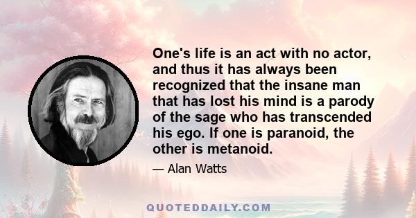 One's life is an act with no actor, and thus it has always been recognized that the insane man that has lost his mind is a parody of the sage who has transcended his ego. If one is paranoid, the other is metanoid.