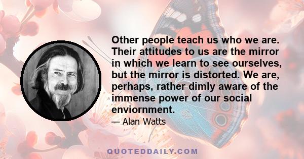 Other people teach us who we are. Their attitudes to us are the mirror in which we learn to see ourselves, but the mirror is distorted. We are, perhaps, rather dimly aware of the immense power of our social enviornment.