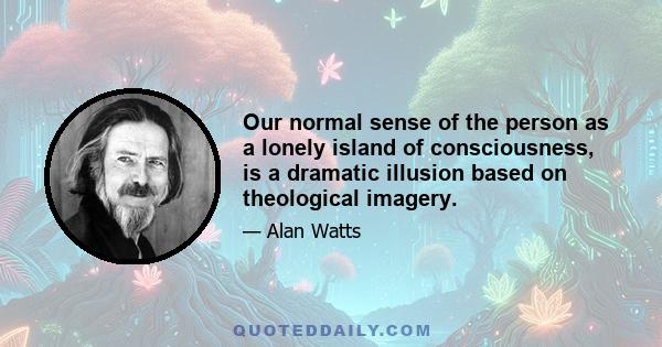 Our normal sense of the person as a lonely island of consciousness, is a dramatic illusion based on theological imagery.