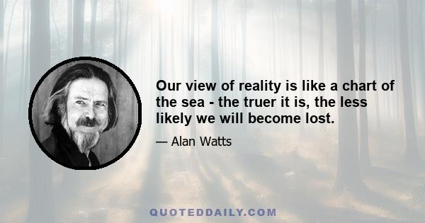 Our view of reality is like a chart of the sea - the truer it is, the less likely we will become lost.