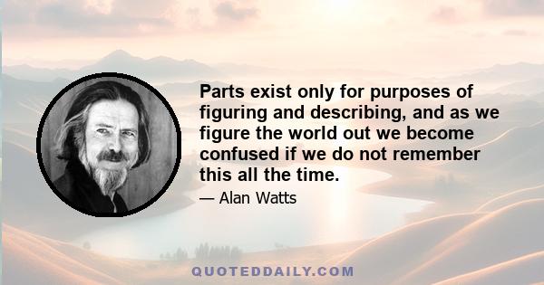 Parts exist only for purposes of figuring and describing, and as we figure the world out we become confused if we do not remember this all the time.