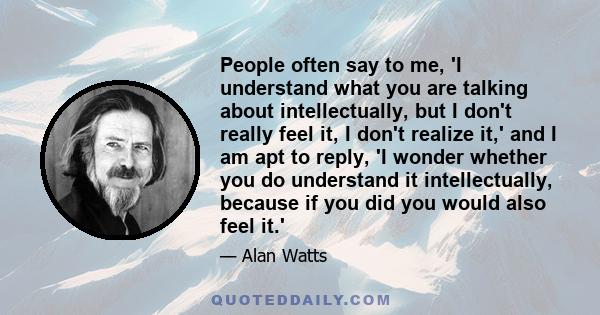 People often say to me, 'I understand what you are talking about intellectually, but I don't really feel it, I don't realize it,' and I am apt to reply, 'I wonder whether you do understand it intellectually, because if