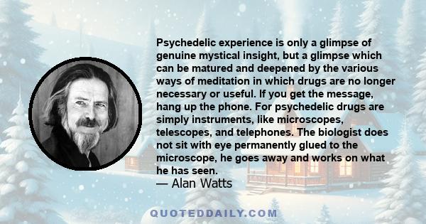 Psychedelic experience is only a glimpse of genuine mystical insight, but a glimpse which can be matured and deepened by the various ways of meditation in which drugs are no longer necessary or useful. If you get the