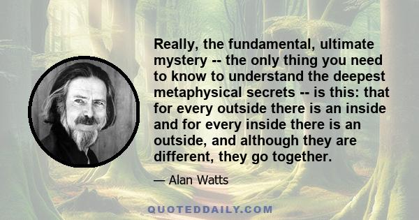 Really, the fundamental, ultimate mystery -- the only thing you need to know to understand the deepest metaphysical secrets -- is this: that for every outside there is an inside and for every inside there is an outside, 