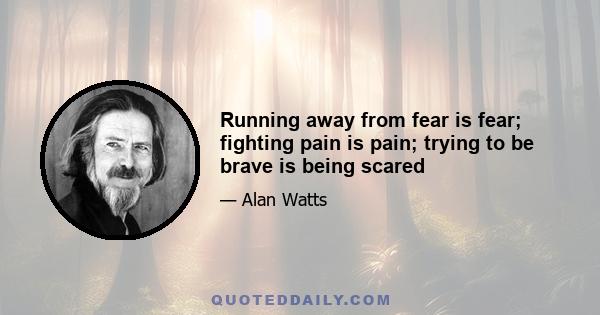 Running away from fear is fear; fighting pain is pain; trying to be brave is being scared