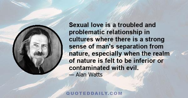 Sexual love is a troubled and problematic relationship in cultures where there is a strong sense of man's separation from nature, especially when the realm of nature is felt to be inferior or contaminated with evil.