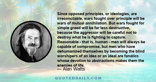 Since opposed principles, or ideologies, are irreconcilable, wars fought over principle will be wars of mutual annihilation. But wars fought for simple greed will be far less destructive, because the aggressor will be