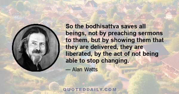 So the bodhisattva saves all beings, not by preaching sermons to them, but by showing them that they are delivered, they are liberated, by the act of not being able to stop changing.