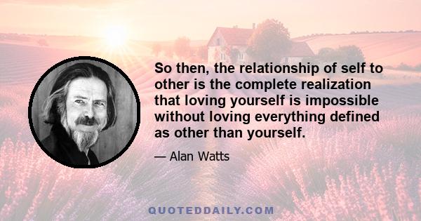 So then, the relationship of self to other is the complete realization that loving yourself is impossible without loving everything defined as other than yourself.