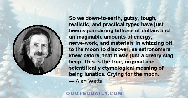 So we down-to-earth, gutsy, tough, realistic, and practical types have just been squandering billions of dollars and unimaginable amounts of energy, nerve-work, and materials in whizzing off to the moon to discover, as