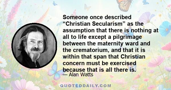 Someone once described “Christian Secularism” as the assumption that there is nothing at all to life except a pilgrimage between the maternity ward and the crematorium, and that it is within that span that Christian