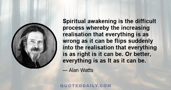 Spiritual awakening is the difficult process whereby the increasing realisation that everything is as wrong as it can be flips suddenly into the realisation that everything is as right is it can be. Or better,