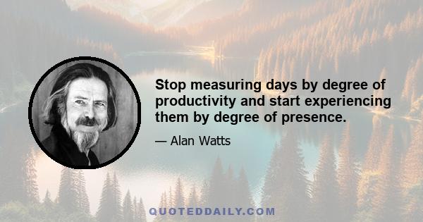 Stop measuring days by degree of productivity and start experiencing them by degree of presence.