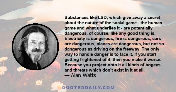 Substances like LSD, which give away a secret about the nature of the social game - the human game and what underlies it - are potentially dangerous, of course, like any good thing is. Electricity is dangerous, fire is