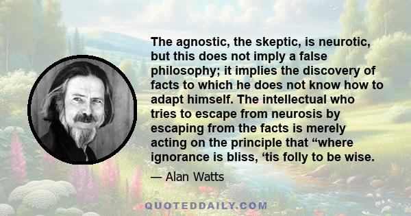 The agnostic, the skeptic, is neurotic, but this does not imply a false philosophy; it implies the discovery of facts to which he does not know how to adapt himself. The intellectual who tries to escape from neurosis by 