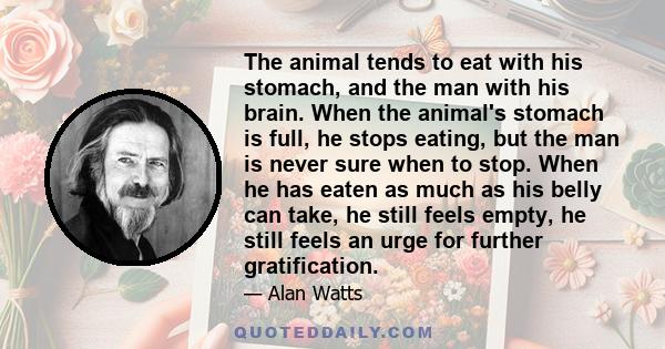 The animal tends to eat with his stomach, and the man with his brain. When the animal's stomach is full, he stops eating, but the man is never sure when to stop. When he has eaten as much as his belly can take, he still 