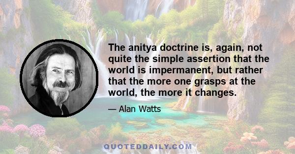 The anitya doctrine is, again, not quite the simple assertion that the world is impermanent, but rather that the more one grasps at the world, the more it changes.