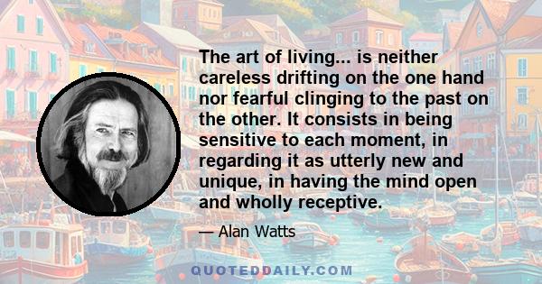 The art of living... is neither careless drifting on the one hand nor fearful clinging to the past on the other. It consists in being sensitive to each moment, in regarding it as utterly new and unique, in having the