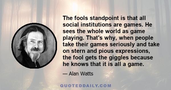 The fools standpoint is that all social institutions are games. He sees the whole world as game playing. That's why, when people take their games seriously and take on stern and pious expressions, the fool gets the