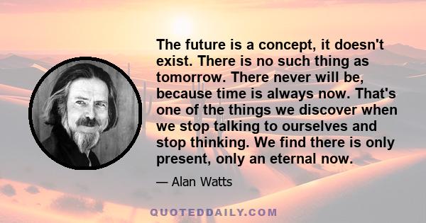 The future is a concept, it doesn't exist. There is no such thing as tomorrow. There never will be, because time is always now. That's one of the things we discover when we stop talking to ourselves and stop thinking.