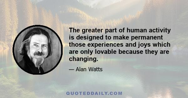 The greater part of human activity is designed to make permanent those experiences and joys which are only lovable because they are changing.