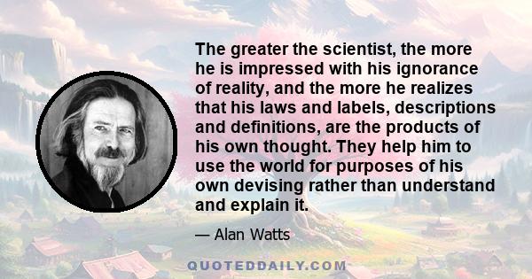 The greater the scientist, the more he is impressed with his ignorance of reality, and the more he realizes that his laws and labels, descriptions and definitions, are the products of his own thought. They help him to