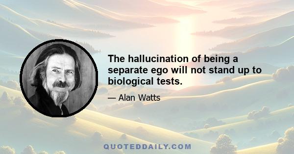 The hallucination of being a separate ego will not stand up to biological tests.