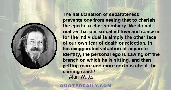 The hallucination of separateness prevents one from seeing that to cherish the ego is to cherish misery. We do not realize that our so-called love and concern for the individual is simply the other face of our own fear