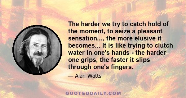 The harder we try to catch hold of the moment, to seize a pleasant sensation..., the more elusive it becomes... It is like trying to clutch water in one's hands - the harder one grips, the faster it slips through one's