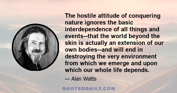 The hostile attitude of conquering nature ignores the basic interdependence of all things and events--that the world beyond the skin is actually an extension of our own bodies--and will end in destroying the very