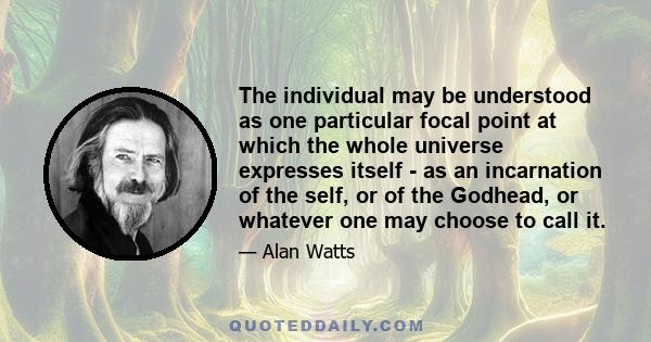 The individual may be understood as one particular focal point at which the whole universe expresses itself - as an incarnation of the self, or of the Godhead, or whatever one may choose to call it.