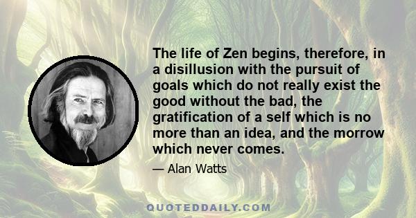 The life of Zen begins, therefore, in a disillusion with the pursuit of goals which do not really exist the good without the bad, the gratification of a self which is no more than an idea, and the morrow which never