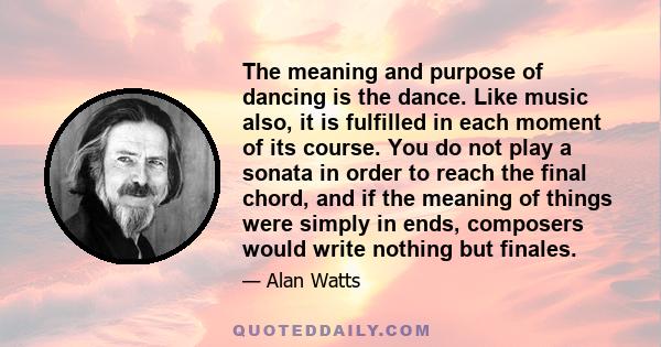 The meaning and purpose of dancing is the dance. Like music also, it is fulfilled in each moment of its course. You do not play a sonata in order to reach the final chord, and if the meaning of things were simply in