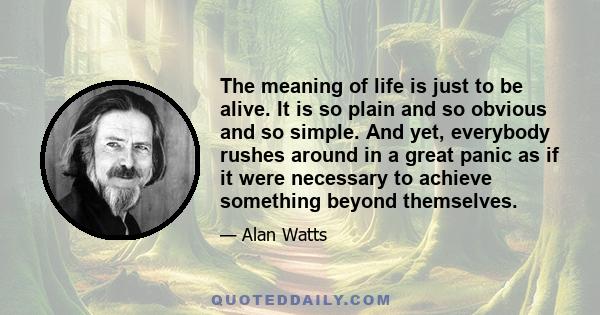 The meaning of life is just to be alive. It is so plain and so obvious and so simple. And yet, everybody rushes around in a great panic as if it were necessary to achieve something beyond themselves.