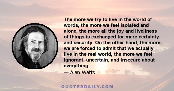 The more we try to live in the world of words, the more we feel isolated and alone, the more all the joy and liveliness of things is exchanged for mere certainty and security. On the other hand, the more we are forced