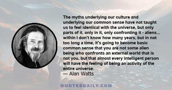 The myths underlying our culture and underlying our common sense have not taught us to feel identical with the universe, but only parts of it, only in it, only confronting it - aliens.