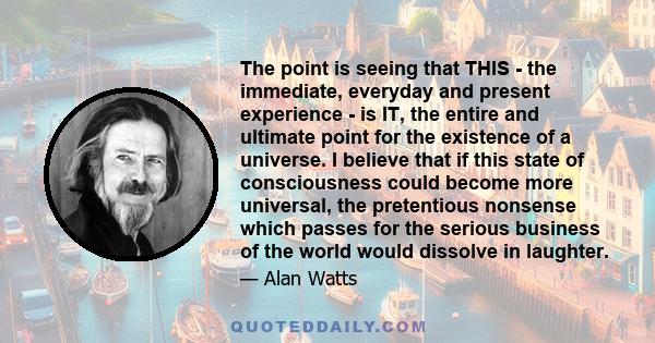 The point is seeing that THIS - the immediate, everyday and present experience - is IT, the entire and ultimate point for the existence of a universe. I believe that if this state of consciousness could become more