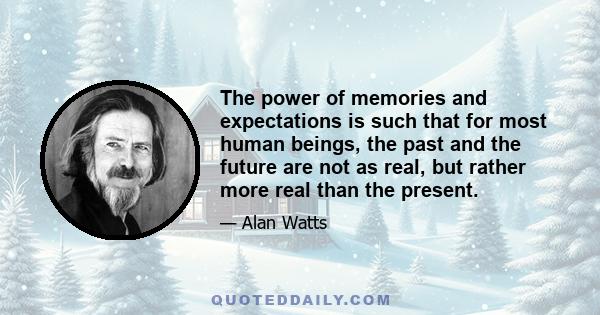 The power of memories and expectations is such that for most human beings, the past and the future are not as real, but rather more real than the present.