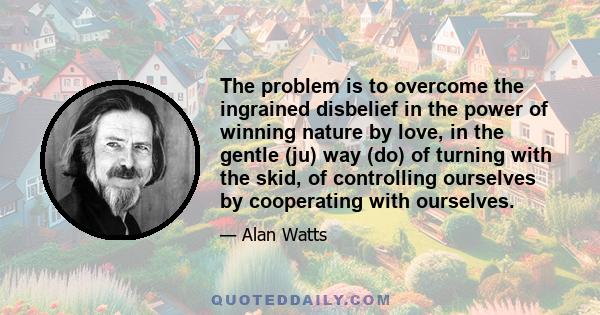 The problem is to overcome the ingrained disbelief in the power of winning nature by love, in the gentle (ju) way (do) of turning with the skid, of controlling ourselves by cooperating with ourselves.