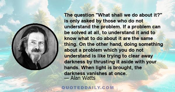 The question What shall we do about it? is only asked by those who do not understand the problem. If a problem can be solved at all, to understand it and to know what to do about it are the same thing. On the other