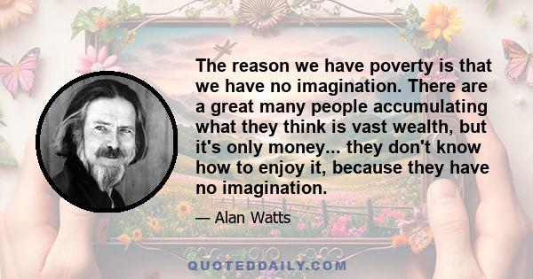 The reason we have poverty is that we have no imagination. There are a great many people accumulating what they think is vast wealth, but it's only money... they don't know how to enjoy it, because they have no